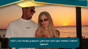 «لحظات ممتعة» صور إجازة نجم الأهلي السعودي وزوجته تجذب انتباه الجمهور